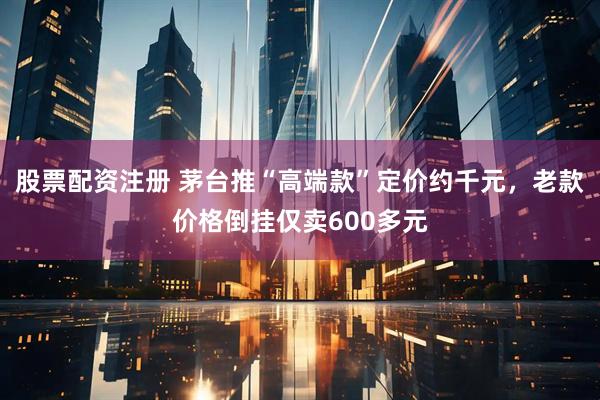 股票配资注册 茅台推“高端款”定价约千元，老款价格倒挂仅卖600多元