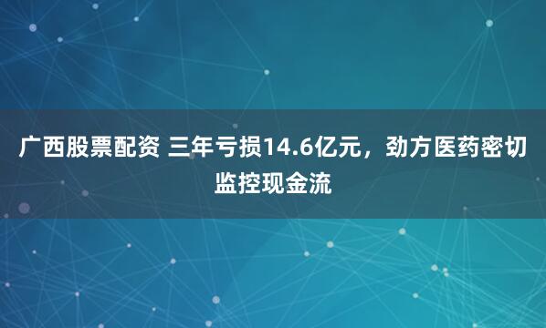 广西股票配资 三年亏损14.6亿元，劲方医药密切监控现金流