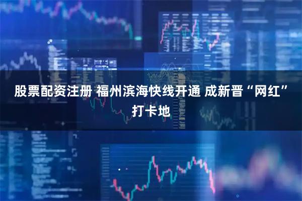 股票配资注册 福州滨海快线开通 成新晋“网红”打卡地