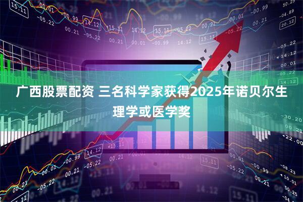 广西股票配资 三名科学家获得2025年诺贝尔生理学或医学奖