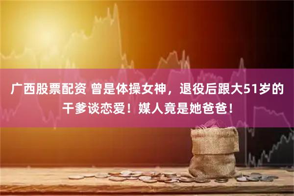 广西股票配资 曾是体操女神，退役后跟大51岁的干爹谈恋爱！媒人竟是她爸爸！