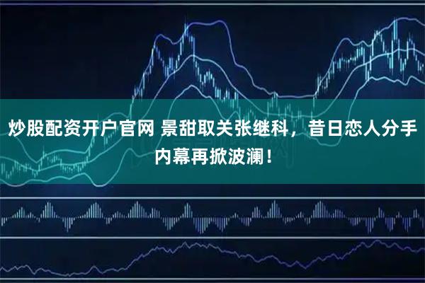炒股配资开户官网 景甜取关张继科，昔日恋人分手内幕再掀波澜！