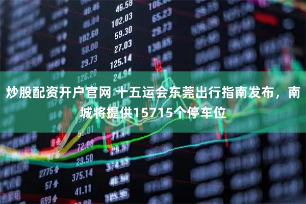 炒股配资开户官网 十五运会东莞出行指南发布，南城将提供15715个停车位