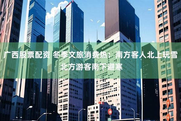 广西股票配资 冬季文旅消费热：南方客人北上玩雪 北方游客南下避寒