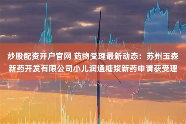 炒股配资开户官网 药物受理最新动态：苏州玉森新药开发有限公司小儿润通糖浆新药申请获受理