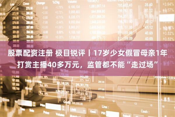 股票配资注册 极目锐评丨17岁少女假冒母亲1年打赏主播40多万元，监管都不能“走过场”