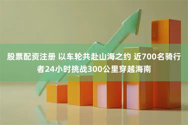 股票配资注册 以车轮共赴山海之约 近700名骑行者24小时挑战300公里穿越海南