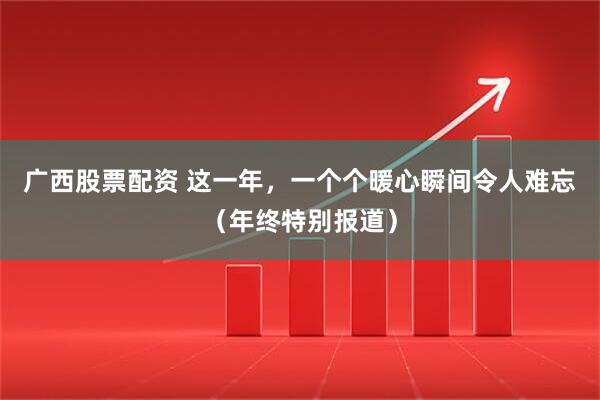 广西股票配资 这一年，一个个暖心瞬间令人难忘（年终特别报道）