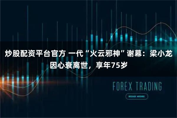 炒股配资平台官方 一代“火云邪神”谢幕：梁小龙因心衰离世，享年75岁