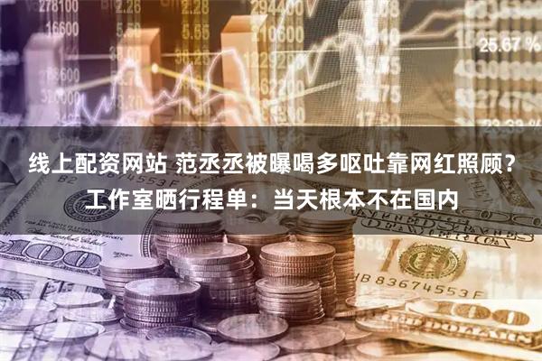 线上配资网站 范丞丞被曝喝多呕吐靠网红照顾？工作室晒行程单：当天根本不在国内