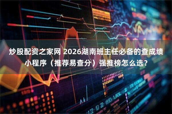 炒股配资之家网 2026湖南班主任必备的查成绩小程序（推荐易查分）强推榜怎么选？