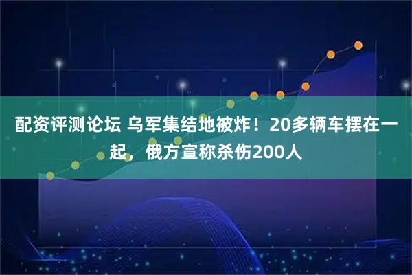 配资评测论坛 乌军集结地被炸！20多辆车摆在一起，俄方宣称杀伤200人