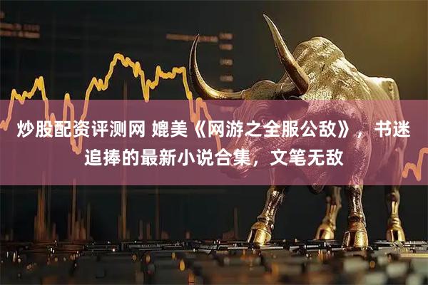 炒股配资评测网 媲美《网游之全服公敌》，书迷追捧的最新小说合集，文笔无敌