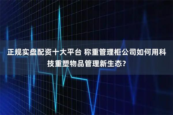 正规实盘配资十大平台 称重管理柜公司如何用科技重塑物品管理新生态？