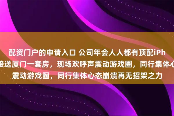 配资门户的申请入口 公司年会人人都有顶配iPhone、金条开路，直接送厦门一套房，现场欢呼声震动游戏圈，同行集体心态崩溃再无招架之力