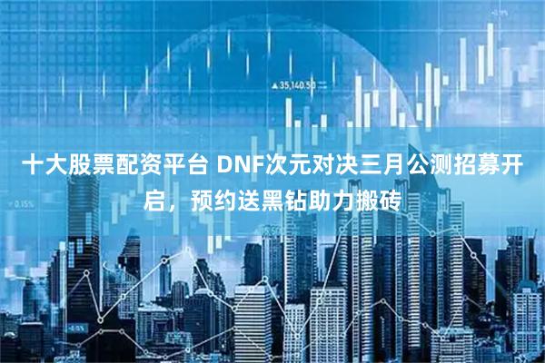十大股票配资平台 DNF次元对决三月公测招募开启，预约送黑钻助力搬砖