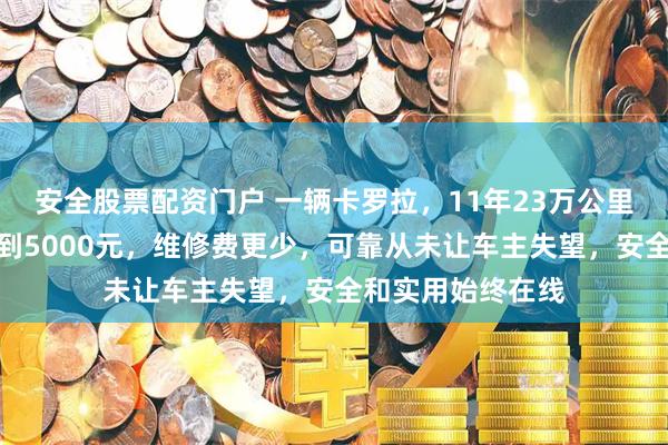 安全股票配资门户 一辆卡罗拉，11年23万公里，保养总账本不到5000元，维修费更少，可靠从未让车主失望，安全和实用始终在线