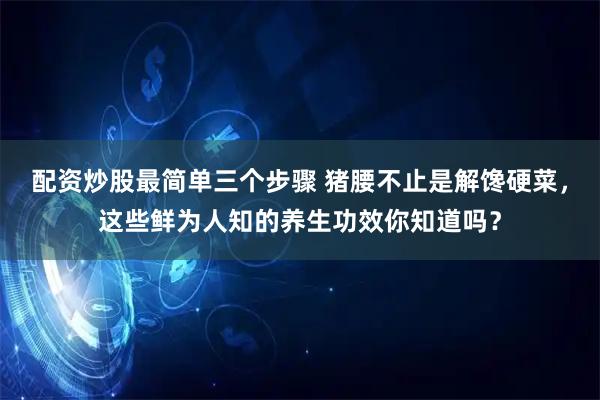 配资炒股最简单三个步骤 猪腰不止是解馋硬菜，这些鲜为人知的养生功效你知道吗？