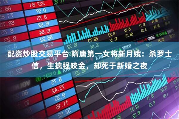 配资炒股交易平台 隋唐第一女将新月娥：杀罗士信，生擒程咬金，却死于新婚之夜