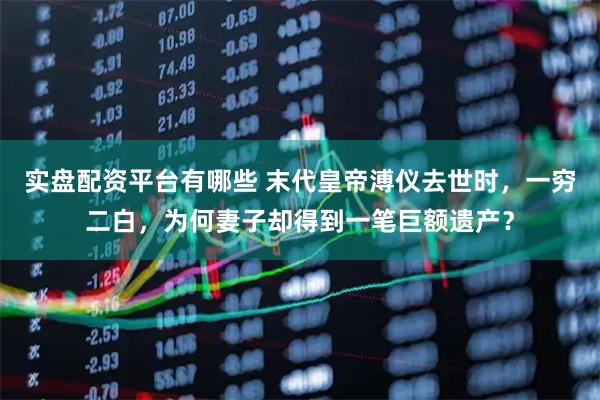实盘配资平台有哪些 末代皇帝溥仪去世时，一穷二白，为何妻子却得到一笔巨额遗产？