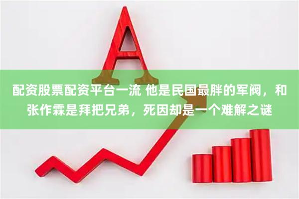 配资股票配资平台一流 他是民国最胖的军阀，和张作霖是拜把兄弟，死因却是一个难解之谜