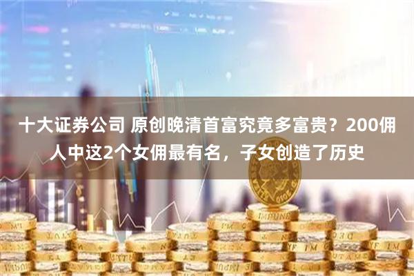 十大证券公司 原创晚清首富究竟多富贵？200佣人中这2个女佣最有名，子女创造了历史