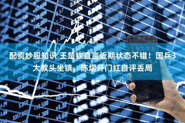 配资炒股知识 王楚钦直言近期状态不错！国乒3大教头坐镇，陈熠开门红自评丢局