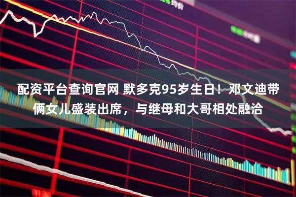 配资平台查询官网 默多克95岁生日！邓文迪带俩女儿盛装出席，与继母和大哥相处融洽