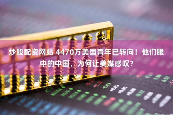 炒股配资网站 4470万美国青年已转向！他们眼中的中国，为何让美媒感叹？
