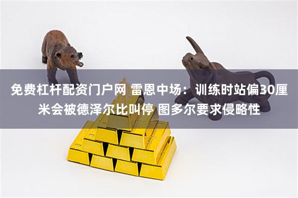 免费杠杆配资门户网 雷恩中场：训练时站偏30厘米会被德泽尔比叫停 图多尔要求侵略性