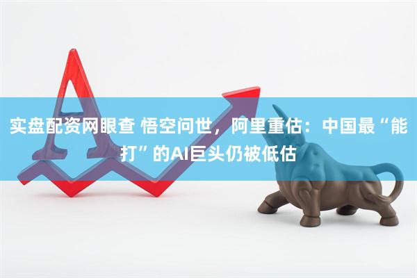 实盘配资网眼查 悟空问世，阿里重估：中国最“能打”的AI巨头仍被低估
