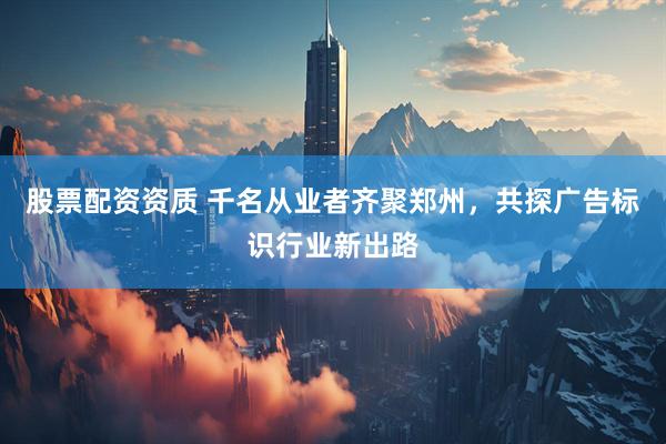 股票配资资质 千名从业者齐聚郑州，共探广告标识行业新出路
