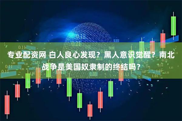 专业配资网 白人良心发现？黑人意识觉醒？南北战争是美国奴隶制的终结吗？