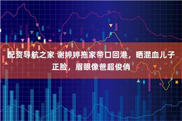 配资导航之家 谢婷婷拖家带口回港，晒混血儿子正脸，眉眼像爸超俊俏