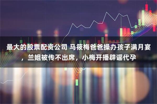 最大的股票配资公司 马筱梅爸爸操办孩子满月宴，兰姐被传不出席，小梅开播辟谣代孕