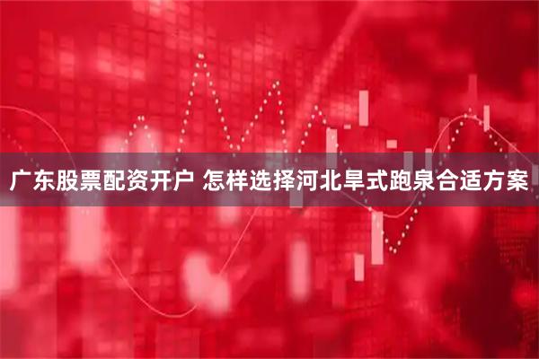 广东股票配资开户 怎样选择河北旱式跑泉合适方案