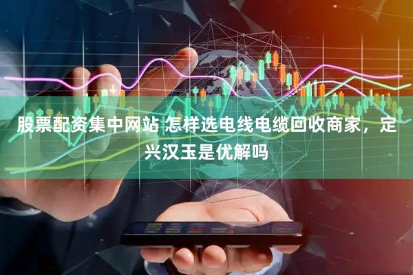 股票配资集中网站 怎样选电线电缆回收商家，定兴汉玉是优解吗