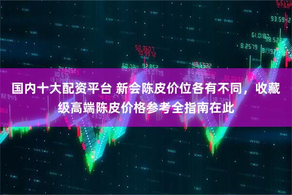 国内十大配资平台 新会陈皮价位各有不同，收藏级高端陈皮价格参考全指南在此