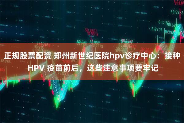 正规股票配资 郑州新世纪医院hpv诊疗中心：接种 HPV 疫苗前后，这些注意事项要牢记