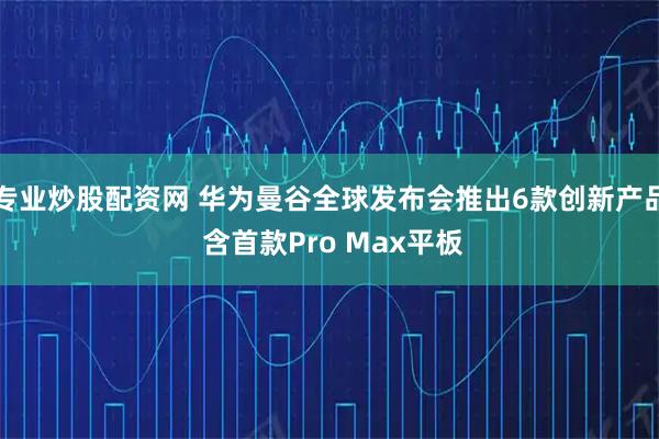 专业炒股配资网 华为曼谷全球发布会推出6款创新产品 含首款Pro Max平板