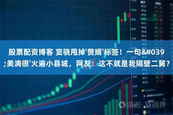 股票配资博客 窦骁甩掉'赘婿'标签！一句'美滴很'火遍小县城，网友：这不就是我隔壁二舅？