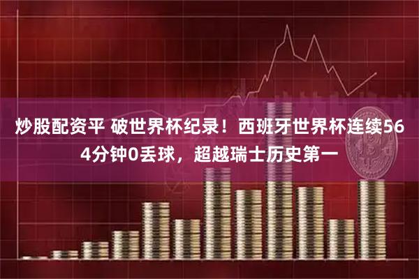 炒股配资平 破世界杯纪录！西班牙世界杯连续564分钟0丢球，超越瑞士历史第一