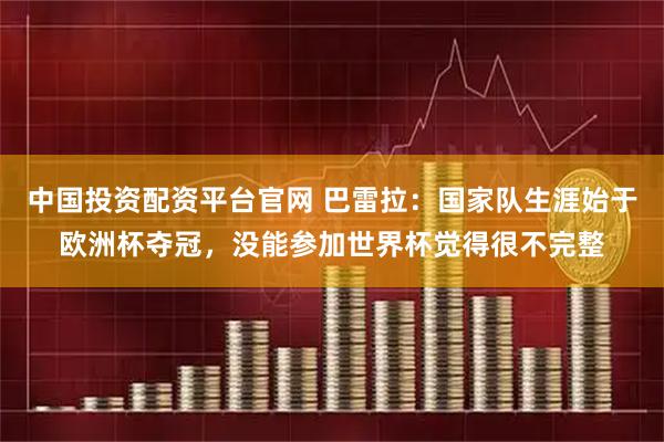 中国投资配资平台官网 巴雷拉：国家队生涯始于欧洲杯夺冠，没能参加世界杯觉得很不完整