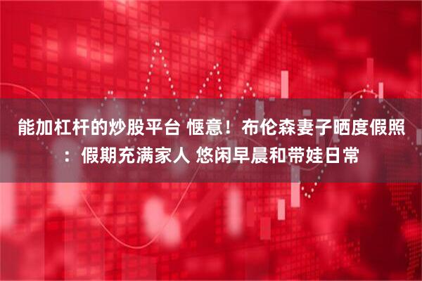 能加杠杆的炒股平台 惬意！布伦森妻子晒度假照：假期充满家人 悠闲早晨和带娃日常