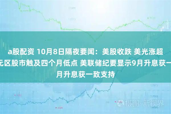 a股配资 10月8日隔夜要闻：美股收跌 美光涨超4% 欧元区股市触及四个月低点 美联储纪要显示9月升息获一致支持
