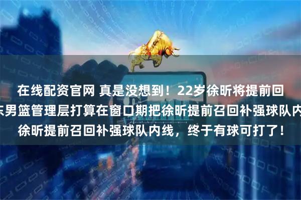 在线配资官网 真是没想到！22岁徐昕将提前回归！媒体人爆料，广东男篮管理层打算在窗口期把徐昕提前召回补强球队内线，终于有球可打了！