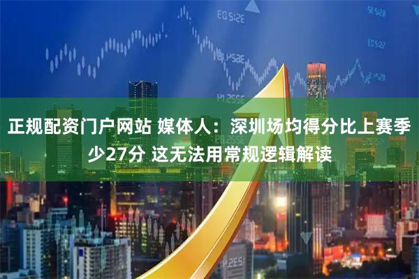 正规配资门户网站 媒体人：深圳场均得分比上赛季少27分 这无法用常规逻辑解读